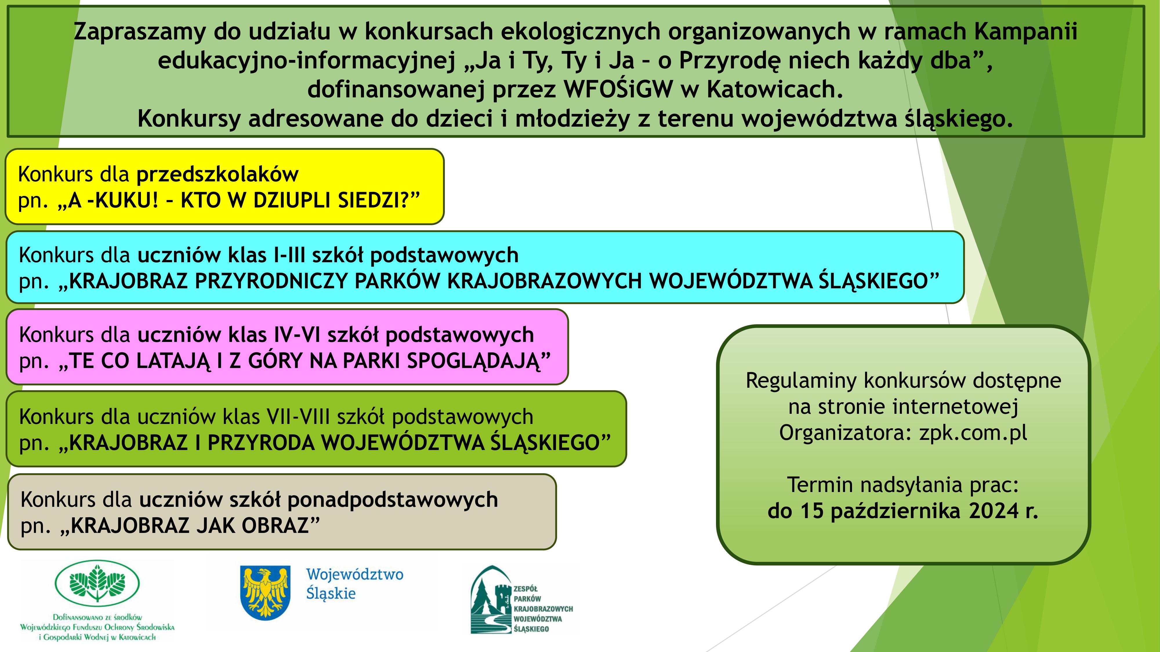 Plakat informacyjny dotyczący konkursów ekologicznych. Tło utrzymane w jasnych barwach. Po środku w górnej części znajduje się tekst: „Zapraszamy do udziału w konkursach ekologicznych organizowanych w ramach Kampanii edukacyjno-informacyjnej „Ja i Ty, Ty i Ja – o Przyrodę niechaj każdy dba”, dofinansowanej przez WFOŚiGW w Katowicach. Konkursy adresowane do dzieci i młodzieży z terenu województwa śląskiego”. Poniżej po lewej stronie znajduje się 5 ramek ułożonych jedna pod drugą. Pierwsza ramka w kolorze żółtym, a w niej tekst: Konkurs dla przedszkolaków pn. „A -KUKU! – KTO W DZIUPLI SIEDZI”. Druga ramka w kolorze jasnoniebieskim, a w niej tekst :Konkurs dla uczniów klas I – III szkół podstawowych pn. „KRAJOBRAZ PRZYRODNICZY PARKÓW KRAJOBRAZOWYCH WOJEWÓDZTWA ŚLĄSKIEGO”. Trzecia ramka w kolorze różowym, a w niej tekst: Konkurs dla uczniów klas IV – VI szkół podstawowych pn. „TE CO LATAJA I Z GÓRY NA PARKI SPOGLĄDAJĄ”. Czwarta ramka w kolorze zielonym, a w niej tekst: Konkurs dla uczniów klas VII – VIII szkół podstawowych pn. „KRAJOBRAZ I PRZYRODA WOJEWÓDZTWA ŚLĄSKIEGO”. Ostatnia piąta ramka w kolorze jasnoszarym, a w niej tekst: Konkurs dla uczniów szkół ponadpodstawowych pn. „KRAJOBRAZ JAK OBRAZ”. Po prawej stronie na środku zamieszczono ramkę w kolorze jasnozielonym z tekstem: Regulaminy konkursów dostępne na stronnie internetowej Organizatora: zpk.com.pl. Termin nadsyłania prac 15 październik 2024 r. w dolnej części plakatu po lewej stronie umieszczone 3 logotypy: Wojewódzkiego Funduszu Ochrony Środowiska i Gospodarki Wodnej w Katowicach – z informacją o dofinansowaniu zadania, znak graficzny województwa śląskiego, logotyp Zespołu Parków Krajobrazowych Województwa Śląskiego. 