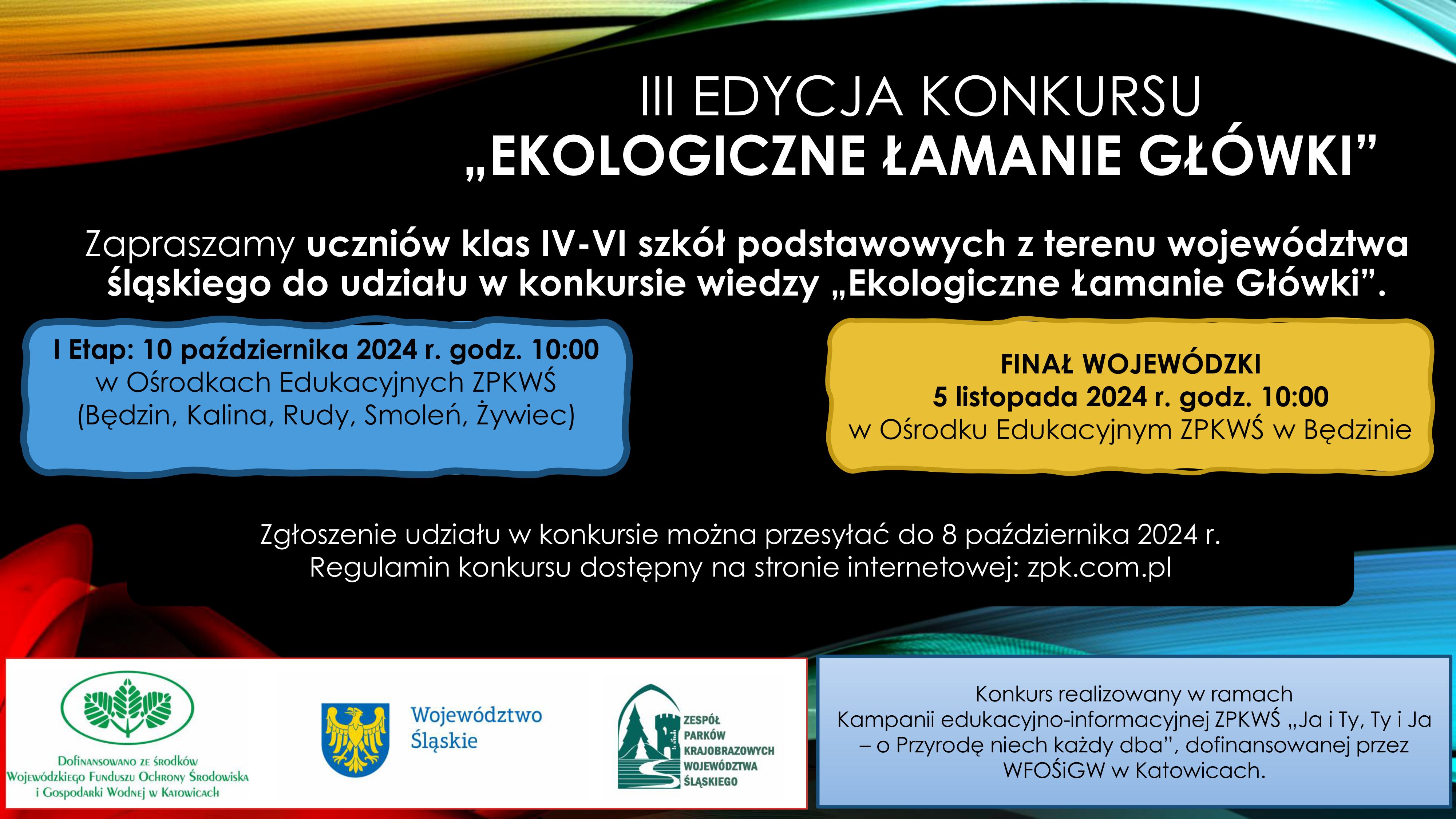Plakat informacyjny dotyczący konkursu. Tło utrzymane w ciemnych barwach. Po środku w górnej części znajduje się napis „III edycja konkursu EKOLOGICZNE ŁAMANIE GŁÓWKI”. Poniżej tekst „Zapraszamy uczniów klas IV – VI szkół podstawowych z terenu województwa śląskiego do udziału w konkursie wiedzy EKOLOGICZNE ŁAMANIE GŁÓWKI”.  Na środku plakatu znajdują się dwie ramki. W lewej ramce tekst „I etap 10 października 2024 r. godz. 10:00 Ośrodki Edukacyjne ZPKWŚ (Będzin, Kalina, Rudy, Smoleń, Żywiec)”. W prawej ramce „Finał wojewódzki 5 listopada 2024 r. godz. 10:00 Ośrodek Edukacyjny ZPKWŚ w Będzinie”. Poniżej informacja „Zgłoszenie udziału w konkursie można przesyłać do 8 października 2024 r. Regulamin konkursu dostępny na stronie internetowej: zpk.com.pl”. w dolnej części plakatu również znajdują się dwie ramki. Ramka po lewej stronie przedstawia 3 logotypy: Wojewódzki Fundusz Ochrony Środowiska i Gospodarki Wodnej w Katowicach – z informacją o dofinansowaniu zadania; znak graficzny województwa śląskiego, logotyp Zespołu Parków Krajobrazowych Województwa Śląskiego. W ramce po prawej stronie tekst „Konkurs realizowany w ramach Kampanii edukacyjno-informacyjnej ZPKWŚ „Ja i Ty, Ty i Ja – o Przyrodę niechaj każdy dba”, dofinansowanej przez WFOŚiGW w Katowicach”. 