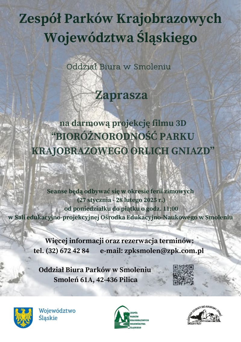 Na górze napis Zespół Parków Krajobrazowych Województwa Śląskiego. Poniżej Ośrodek Edukacyjno – Naukowy ZPKWŚ w Smoleniu zaprasza na darmową projekcję filmu 3D „Bioróżnorodność Parku Krajobrazowego Orlich Gniazd”. Seanse odbywać się będą w okresie ferii zimowych (27 stycznia – 28 lutego 2025 r.) od poniedziałku do piątku o godzinie 11:00 w Sali edukacyjno – projekcyjnej Ośrodka Edukacyjno – Naukowego ZPKWŚ w Smoleniu. Więcej informacji oraz rezerwacja terminów pod numerem telefonu 32 672 42 84 lub mailowo: zpksmolen@zpk.com.pl. Oddział Biura Parków w Smoleniu, Smoleń 61A, 42 436 Pilica. W dolnym prawym rogu znajduje się kod QR.  Poniżej widnieją 3 logotypu: znak graficzny Województwa Śląskiego, logotyp Zespołu Parków Krajobrazowych Województwa Śląskiego oraz logotyp Ośrodka Edukacyjno – Naukowego ZPKWS w Smoleniu. 