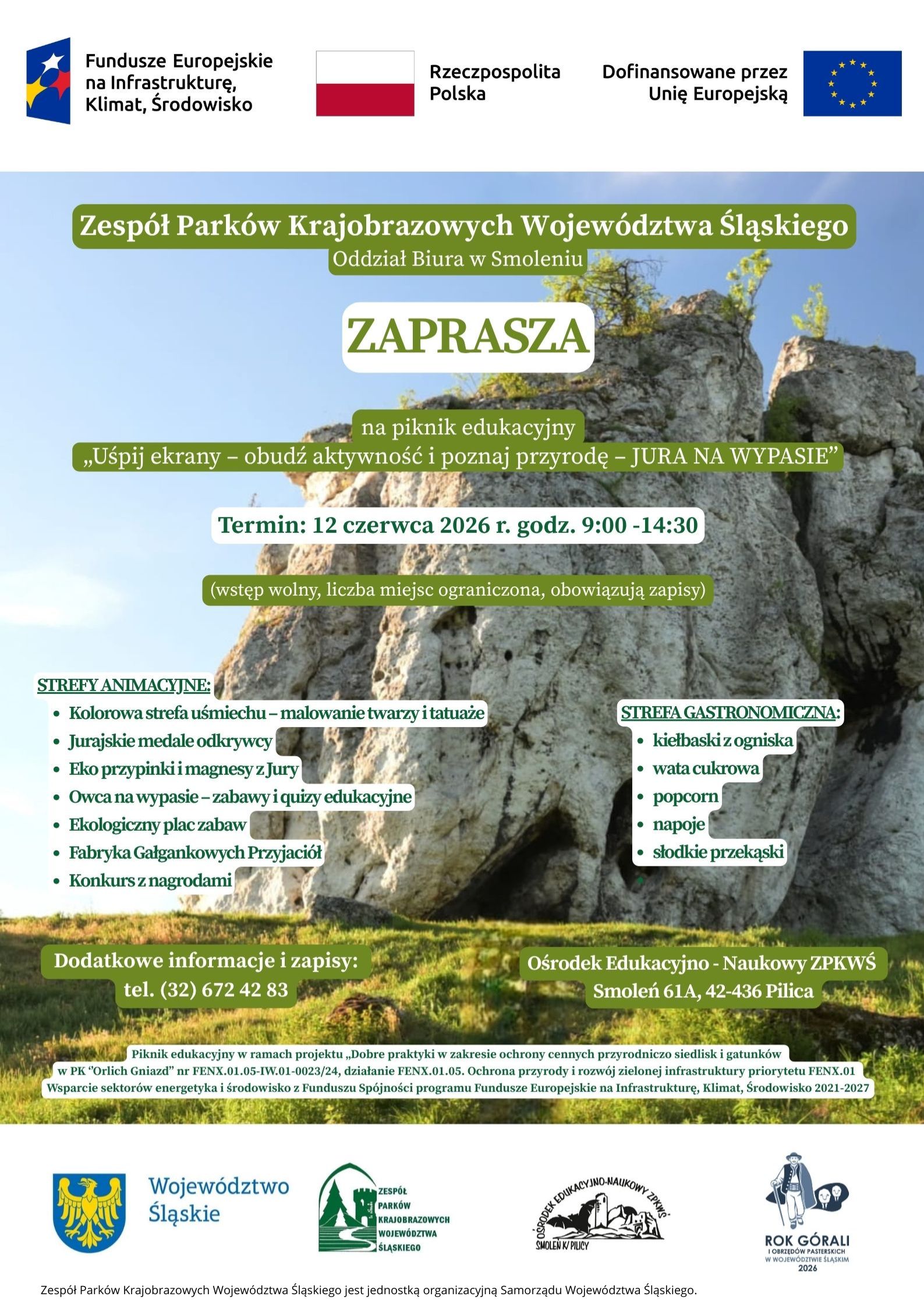 Na górze plakatu, na jasnym tle, znajdują się logotypy i informacje o finansowaniu: po lewej logo Funduszy Europejskich dla programu „Infrastruktura, Klimat, Środowisko”, pośrodku flaga Polski z napisem „Rzeczpospolita Polska”, a po prawej napis „Dofinansowane przez Unię Europejską” oraz flaga Unii Europejskiej. Poniżej widoczne jest duże zdjęcie wapiennych skał jurajskich na tle błękitnego nieba. Na fotografii umieszczono treść plakatu w zielonych i białych polach tekstowych. U góry zdjęcia znajduje się napis: „Zespół Parków Krajobrazowych Województwa Śląskiego”, a pod nim „Oddział Biura w Smoleniu”. Centralnie umieszczono duży napis: „ZAPRASZA”. Niżej znajduje się informacja o wydarzeniu: „na piknik edukacyjny „Uśpij ekrany – obudź aktywność i poznaj przyrodę – JURA NA WYPASIE””. Pod tytułem podano termin wydarzenia: „12 czerwca 2026 r. godz. 9:00–14:30”. Kolejny napis informuje: „wstęp wolny, liczba miejsc ograniczona, obowiązują zapisy”. W lewej części plakatu znajduje się sekcja „STREFY ANIMACYJNE”, zawierająca: •	Kolorowa strefa uśmiechu – malowanie twarzy i tatuaże,  •	Jurajskie medale odkrywcy,  •	Eko przypinki i magnesy z Jury,  •	Owca na wypasie – zabawy i quizy edukacyjne,  •	Ekologiczny plac zabaw,  •	Fabryka Gałgankowych Przyjaciół,  •	Konkurs z nagrodami.  W prawej części znajduje się sekcja „STREFA GASTRONOMICZNA”, obejmująca: •	kiełbaski z ogniska,  •	watę cukrową,  •	popcorn,  •	napoje,  •	słodkie przekąski.  W dolnej lewej części podano dane kontaktowe: „Dodatkowe informacje i zapisy: tel. (32) 672 42 83”. W dolnej prawej części znajduje się adres wydarzenia: „Ośrodek Edukacyjno-Naukowy ZPKWŚ, Smoleń 61A, 42-436 Pilica”. Pod adresem umieszczono mały tekst informujący, że piknik jest realizowany w ramach projektu dotyczącego ochrony cennych siedlisk i gatunków w Parku Krajobrazowym „Orlich Gniazd”, finansowanego z programu Fundusze Europejskie na Infrastrukturę, Klimat i Środowisko 2021–2027. Na samym dole, na jasnym tle, znajdują się logotypy partnerów i organizatorów: herb i napis „Województwo Śląskie”, logo Zespołu Parków Krajobrazowych Województwa Śląskiego, logo Ośrodka Edukacyjno-Naukowego ZPKWŚ w Smoleniu oraz logo „Rok Górali i Owiec Pasterskich w Województwie Śląskim 2026”.